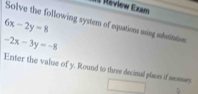 Review Exam
6x-2y=8
Solve the following system of equations using substitution
-2x-3y=-8
Enter the value of y. Round to three decimal places if necessary.