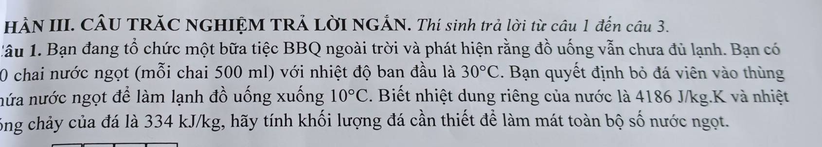 HÀN III. CÂU TRĂC NGHIỆM TRẢ LờI NGẢN. Thí sinh trả lời từ câu 1 đến câu 3. 
1âu 1. Bạn đang tổ chức một bữa tiệc BBQ ngoài trời và phát hiện rằng đồ uống vẫn chưa đủ lạnh. Bạn có 
0 chai nước ngọt (mỗi chai 500 ml) với nhiệt độ ban đầu là 30°C. Bạn quyết định bỏ đá viên vào thùng 
nứa nước ngọt để làm lạnh đồ uống xuống 10°C. Biết nhiệt dung riêng của nước là 4186 J/kg. K và nhiệt 
công chảy của đá là 334 kJ/kg, hãy tính khối lượng đá cần thiết để làm mát toàn bộ số nước ngọt.