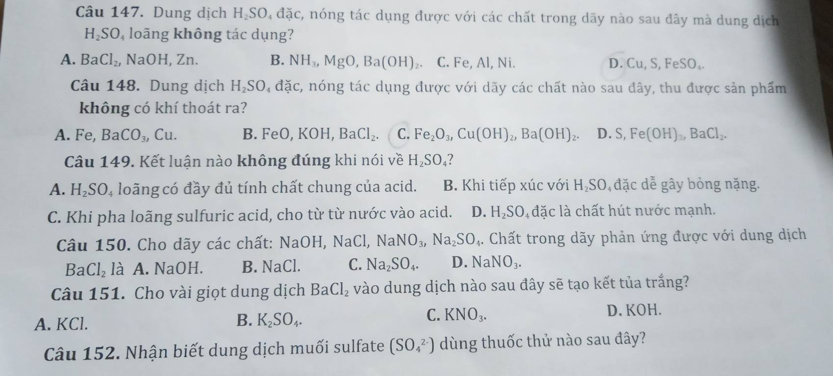 Dung dịch H₂SO₄ đặc, nóng tác dụng được với các chất trong dãy nào sau đây mà dung dịch
H_2SO_4 loãng không tác dụng?
A. BaCl_2, I VaOH,Zn. B. NH_3,MgO,Ba(OH)_2. C. Fe, Al, Ni. D. Cu,S,FeSO_4.
Câu 148. Dung dịch H_2SO_4 đặc, nóng tác dụng được với dãy các chất nào sau đây, thu được sản phẩm
không có khí thoát ra?
A. Fe, BaCO_3,Cu. FeO,KOH BaCl_2. C. Fe_2O_3,Cu(OH)_2,Ba(OH)_2. D. S,Fe(OH)_3,BaCl_2.
B.
Câu 149. Kết luận nào không đúng khi nói về H_2SO_4
A. H_2SO_4 loãng có đầy đủ tính chất chung của acid. B. Khi tiếp xúc với H₂SO, đặc dễ gây bỏng nặng.
C. Khi pha loãng sulfuric acid, cho từ từ nước vào acid. D. H_2SO_4 đặc là chất hút nước mạnh.
Câu 150. Cho dãy các chất: NaOH,NaCl,NaNO_3,Na_2SO_4. Chất trong dãy phản ứng được với dung dịch
Ba Cl_2 là A. NaOH. B. NaCl. C. Na_2SO_4. D. NaNO_3.
Câu 151. Cho vài giọt dung dịch BaCl_2 vào dung dịch nào sau đây sẽ tạo kết tủa trắng?
C.
A. KCl. B. K_2SO_4. KNO_3.
D. KOH.
Câu 152. Nhận biết dung dịch muối sulfate (SO_4^(2-)) dùng thuốc thử nào sau đây?