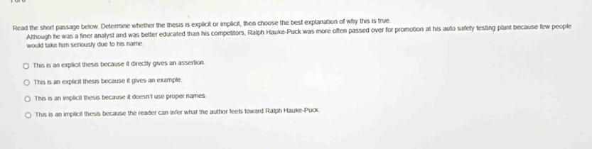 Read the short passage below. Determine whether the thesis is explicit or implicit, then choose the best explanation of why this is true
Although he was a finer analyst and was better educated than his competitors, Ralph Hauke-Puck was more often passed over for promotion at his auto safety testing plant because few people
would take him seriously due to his name.
This is an explicit thesis because it directly gives an assertion.
This is an explicit thesis because it gives an example
This is an implicit thesis because it doesn't use proper names.
This is an implicit thesis because the reader can infer what the author feels toward Ralph Hauke-Puck.