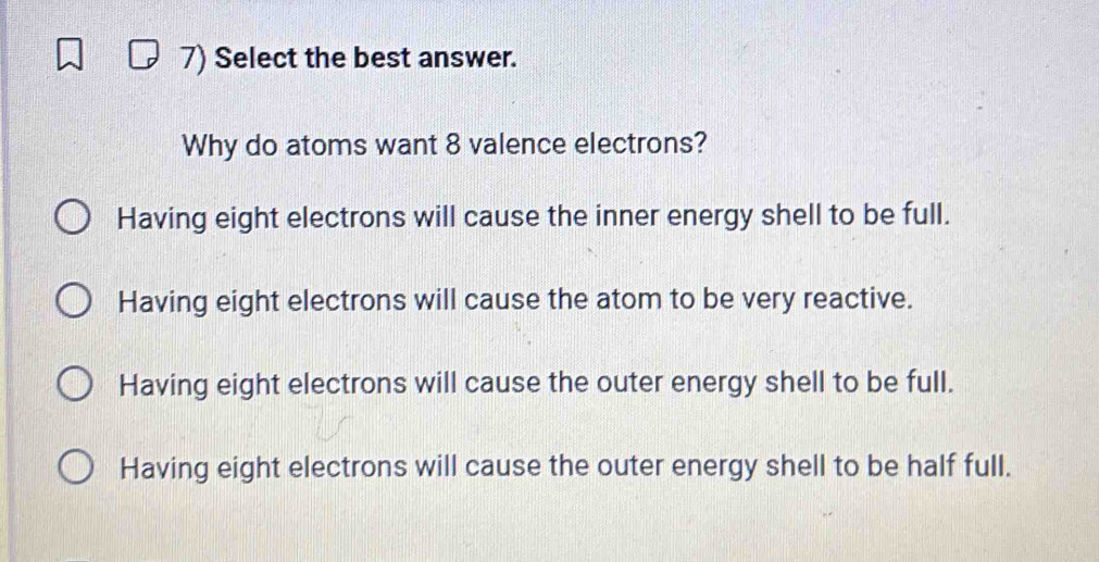 Select the best answer.
Why do atoms want 8 valence electrons?
Having eight electrons will cause the inner energy shell to be full.
Having eight electrons will cause the atom to be very reactive.
Having eight electrons will cause the outer energy shell to be full.
Having eight electrons will cause the outer energy shell to be half full.