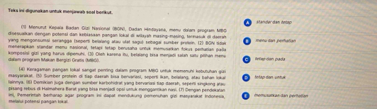 Teks ini digunakan untuk menjawab soal berikut. 
A Standäv dan tetzp 
(1) Menurut Kepala Badan Gizi Nasional (BGN), Dadan Hindayana, menu dalam program MBG 
disesualkan dengan potensi dan kebiasaan pangan lokal di wiłayah masing-masing, termasuk oi daerah 
yang mengonsumsi serangga (seperti belalang atau ulat sagu) sebagai sumber protein. (2) BGN tidak menu dan perhatian 
menerapkan standar menu nasional, tetapi tetap berusaha untuk memusatkan fokus perhatias pada 
komposisi gizi yang harus dipenuhi. (3) Oleh karena itu, belalang bisa menjadi salah satu pilihan menu 
dalam program Makan Bergizi Gratis (MBG) féfap dan pada 
(4) Keragaman pangan fokal sangat penting dalam program MBG untuk memenuhi kebutuhan gizi 
masyarakat. (5) Sumber protein di tiap daerah bisa bervariasi, seperti ikan, belalang, atau bahan loka 
lainnya. (6) Demikian juga dengan sumber karbohidrat yang bervariasi tiap daerah, seperti singkong atau fe ta dan n r 
pisang rebus di Halmahera Barat yang bisa menjadi opsi untuk menggantikan nasi. (7) Dengan pendekatan 
ini, Pemerintah berharap aşar program ini dapät mendukung pemenuhan gizi masyarakat Inđośesia, melaïui potensi pangan lokal E memusatian dan pérhatian