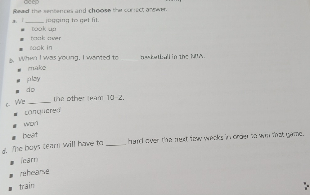 deep
Read the sentences and choose the correct answer.
a. l _jogging to get fit.
took up
took over
took in
b. When I was young, I wanted to _basketball in the NBA.
make
play
do
c. We_
the other team 10-2.
conquered
won
beat
d. The boys team will have to _hard over the next few weeks in order to win that game.
learn
rehearse
train