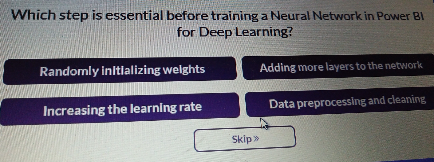 Which step is essential before training a Neural Network in Power BI
for Deep Learning?
Randomly initializing weights Adding more layers to the network
Increasing the learning rate Data preprocessing and cleaning
Skip》