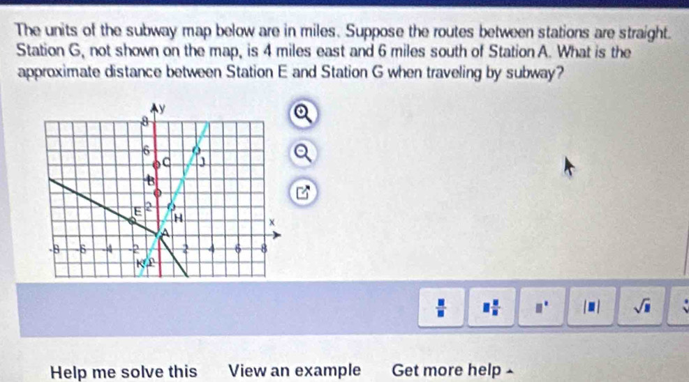 The units of the subway map below are in miles. Suppose the routes between stations are straight.
Station G, not shown on the map, is 4 miles east and 6 miles south of Station A. What is the
approximate distance between Station E and Station G when traveling by subway?
o
 □ /□   □  □ /□   □° |□ | sqrt(□ )
Help me solve this View an example Get more help