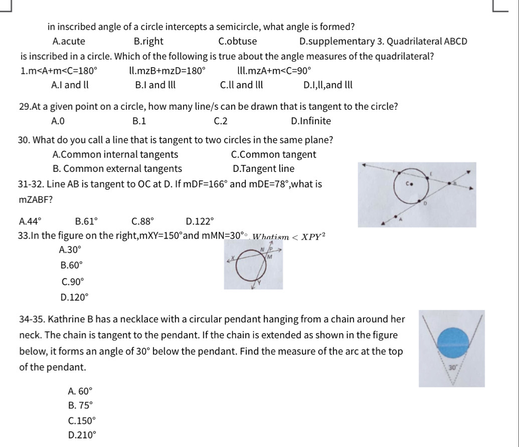 in inscribed angle of a circle intercepts a semicircle, what angle is formed?
A.acute B.right C.obtuse D.supplementary 3. Quadrilateral ABCD
is inscribed in a circle. Which of the following is true about the angle measures of the quadrilateral?
1. m ll. mzB+mzD=180° lll. m∠ A+m∠ C=90°
A.I and ll B.I and lll C.ll and Ill D.I,ll,and Ill
29.At a given point on a circle, how many line/s can be drawn that is tangent to the circle?
A. 0 B. 1 C. 2 D.Infinite
30. What do you call a line that is tangent to two circles in the same plane?
A.Common internal tangents C.Common tangent
B. Common external tangents D.Tangent line
31-32. Line AB is tangent to OC at D. If mDF=166° and mDE=78° ,what is
mZABF?
A. 44° B. 61° C. 88° D. 122°
33.In the figure on the right, mXY=150° and mMN=30°circ Whatism
A. 30°
B. 60°
C. 90°
D. 120°
34-35. Kathrine B has a necklace with a circular pendant hanging from a chain around her
neck. The chain is tangent to the pendant. If the chain is extended as shown in the figure
below, it forms an angle of 30° below the pendant. Find the measure of the arc at the top
of the pendant. 30°
A. 60°
B. 75°
C. 150°
D. 210°