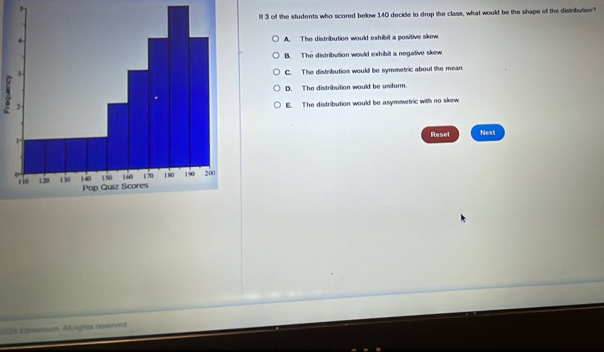 If 3 of the students who scored below 140 decide to drop the class, what would be the shape of the distribution?
A. The distribution would exhibit a positive skew.
B. The distribution would exhibit a negative skew.
C. The distribution would be symmetric about the mean.
D. The distribution would be uniform
E. The distribution would be asymmetric with no skew
Reset Next
2028 Eimentur. All rights resorved