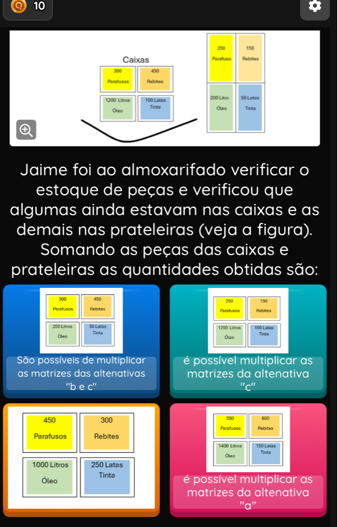 10
250 150
Caixas Parafuso Rebites
300 450
Parafusos Rebites
1200 Litros 100 Latas 200 Litro 50 Latas 
Óleo Tinta Óleo Tinta 

Jaime foi ao almoxarifado verificar o 
estoque de peças e verificou que 
algumas ainda estavam nas caixas e as 
demais nas prateleiras (veja a figura). 
Somando as peças das caixas e 
prateleiras as quantidades obtidas são:
300 450 250 150
Paratusos Rebites Parafusos Rebites
200 Litros 50 Latas 1200 Litros 100 Latas 
Óleo Tinta 
Óleo Tinta 
São possíveis de multiplicar é possível multiplicar as 
as matrizes das altenativas matrizes da altenativa^(11)overline  e C'' 
II_ I
450 300 550 600
Parafusos Rebites 
Parafusos Rebites
1400 Litros 150 Latas 
Óleo Tinta
1000 Litros 250 Latas 
Óleo Tinta 
é possível multiplicar as 
matrizes da altenativa 
''a''