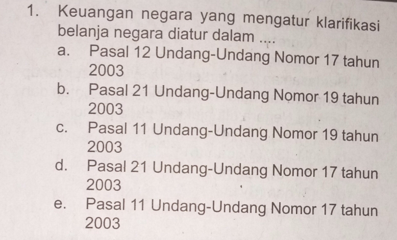 Keuangan negara yang mengatur klarifikasi
belanja negara diatur dalam ....
a. Pasal 12 Undang-Undang Nomor 17 tahun
2003
b. Pasal 21 Undang-Undang Nomor 19 tahun
2003
c. Pasal 11 Undang-Undang Nomor 19 tahun
2003
d. Pasal 21 Undang-Undang Nomor 17 tahun
2003
e. Pasal 11 Undang-Undang Nomor 17 tahun
2003