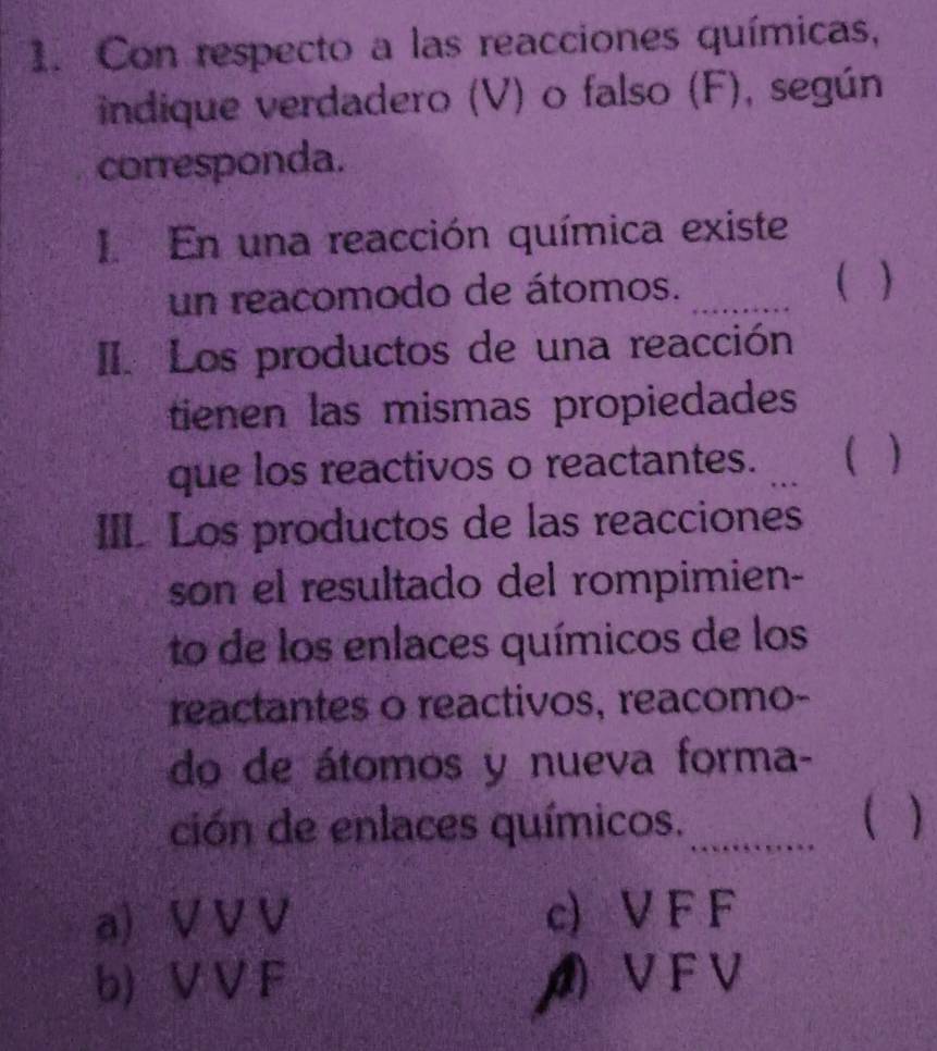 Con respecto a las reacciones químicas,
indique verdadero (V) o falso (F), según
corresponda.
I. En una reacción química existe
un reacomodo de átomos. _( )
II. Los productos de una reacción
tienen las mismas propiedades
que los reactivos o reactantes. _C
III. Los productos de las reacciones
son el resultado del rompimien-
to de los enlaces químicos de los
reactantes o reactivos, reacomo-
do de átomos y nueva forma-
C
ción de enlaces químicos. _1
a V V V c) V F F
b) V V F ◢ V F V