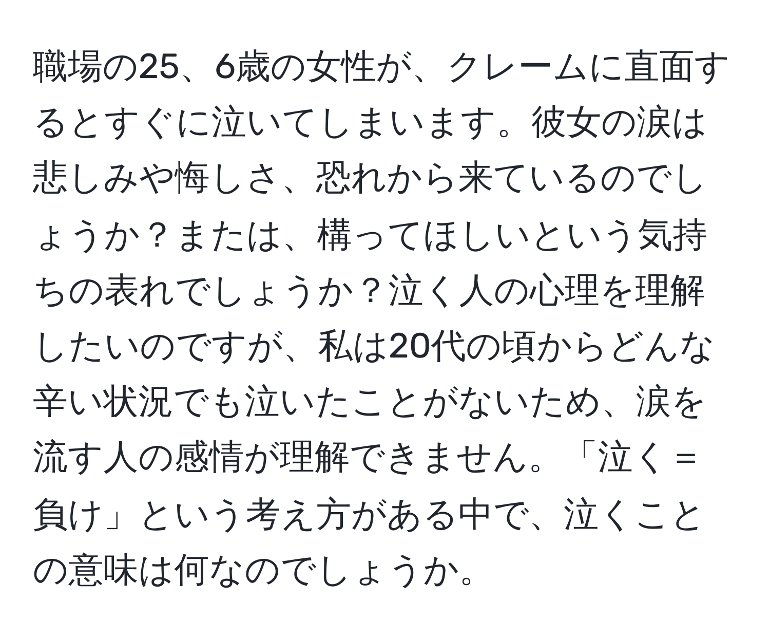 職場の25、6歳の女性が、クレームに直面するとすぐに泣いてしまいます。彼女の涙は悲しみや悔しさ、恐れから来ているのでしょうか？または、構ってほしいという気持ちの表れでしょうか？泣く人の心理を理解したいのですが、私は20代の頃からどんな辛い状況でも泣いたことがないため、涙を流す人の感情が理解できません。「泣く＝負け」という考え方がある中で、泣くことの意味は何なのでしょうか。