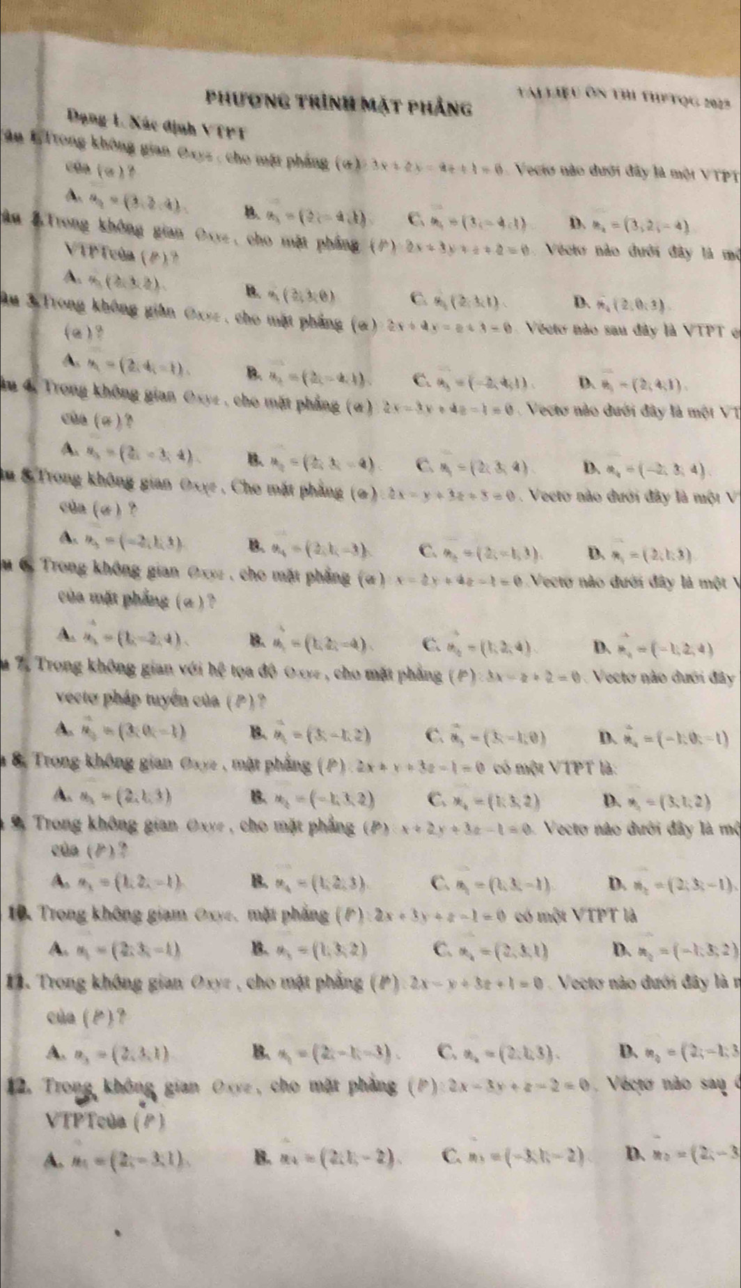 TAL LIệu Ôn thi thPTQG 2022
Phương trình mặt phẳng
Đạng 1. Xác định VTPT
Tận 1Trong không gian Oxyz , cho một pháng (A 3x+2y=4t+1=6 Vecto nào dưới đây là mội VTPT
của (a) ?
A. a_2=(3,3,4). B a_3=(3,-4,1) C. a_4=(3,-4,1) D. a_2=(3,2,-4)
âu & Trong không gian Oxyz, cho mặt phẳng (P)· 2x+3y+2=0 Vecto nào đưới đây là mở
VTP Tcùn (P)?
A. A_1(2,3,2).
B. a_1(3,3,6) C. 8,(2,3,1) D. vector 4(2,0,3)
Âu 3 Trong không giân Oxyz , cho mặt phẳng (α) 2x+4x=2+3=0 Vecto não sau đây là VTPT e
(a )?
A. y_1=(2,4,-1). B. a_2=(2,-4,1) C. a_3=(-2,4,1) D. overline n_1=(2,4,1)
âu 4, Trong không gian Oxyz , cho mặt phẳng (α) 2x-3y+4z=1=0 Vecto nào đưới đây là một VT
của (σ )?
A. u_3=(2,-3,4) B. a_2=(2,3,-4) C. u_1=(2,3,4) D. a_4=(-2,3,4)
Au & Trong không gian Oxye , Cho mặt phẳng (σ) 2x-y+3z+8=0 Vecto nào đưới đây là một V
củn (σ ) ?
A. n_3=(-2,1,1) B. a_4=(2,k,-3) C. n_2=(2,-1,3) D. n_1=(2,1:3)
u 6. Trong không gian Oxyz , cho mặt phẳng (α) x-2y+4z-1=0 Vecto nào đưới đây là một V
của mặt phẳng ( α )?
A. a_2^(4=(1,-2,4). B. u_1)=(1,2,-4) C. vector a_2=(1,2,4). D. vector n_2=(-1,2,4)
m 7. Trong không gian với h( * toa độ Oxyz , cho mặt phẳng (p):3x-z+2=0 Vecto nào dưới đây
vecto pháp tuyển của ( P ) ?
A. vector n=(3;0;-1) B. hat m_(x-1,2) C. vector a,=(3,-1,0) D. hat n_i=(-1,0t=1)
à 8, Trong không gian Oxyz , mặt phẳng (P) 2x+y+3z-1=0 có một VTPT là:
A. a=(2=(2,1,3) B. u_2=(-1,3,2) C. x_4=(1,3,2) D. M_1=(3,1;2)
9 Trong không gian Oxve , cho mặt phẳng (P) x+2y+3z-1=0 1 Vecto nào đưới đây là mộ
của (P)?
A. a_1=(1,2,-1) B. u_4=(1,2,3). C. n_1=(3,3,-1) D. n_2=(2;3;-1),
10. Trong không giam Oxye, mặt phẳng (P):2x+3y+z-1=0 có một VTPT là
A. u_1=(2;3,-1) B. u_3=(1,3,2) C. u_4=(2,3,1) D. a_2=(-1,3,2). Trong không gian Oxyz , cho mật phẳng (P) 2x-y+3z+1=0 Vectơ nào đưới đây là n
của (P)?
A. a_3=(2,3,1) B. x_1=(2i-1-3) C. x_2=(2,2,3). D. n_3=(2;-1;3
12. Trong không gian Oxyz , cho mặt phẳng ;(P) 2x-3x+z-2=0 Vecto não sau 0
VTPTcủa (P)
A. n_1=(2,-3,1), B. a_4=(2,1,-2). C. m_3=(-3,h-2) D. a_2=(2,-3