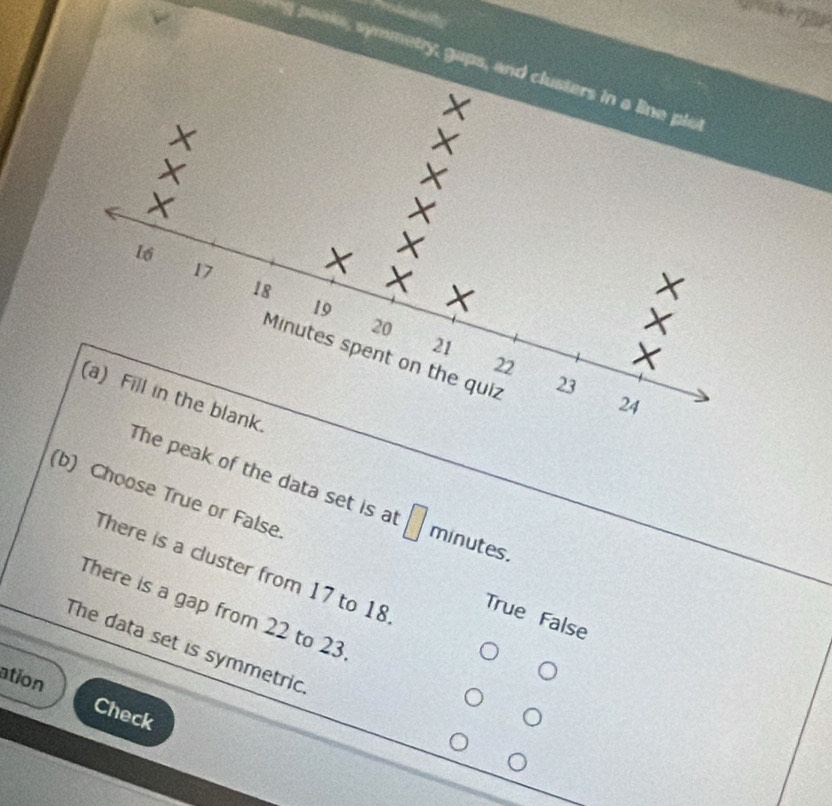 peake, symmetry, gaps, and
e peak of the data set is at □ minutes.
(b) Choose True or False.
There is a cluster from 17 to 18
There is a gap from 22 to 23
True False
The data set is symmetric
ation Check