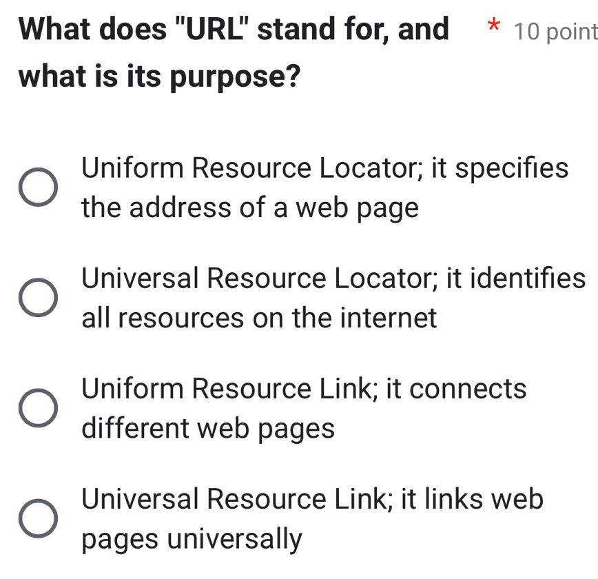 What does "URL" stand for, and * 10 point
what is its purpose?
Uniform Resource Locator; it specifies
the address of a web page
Universal Resource Locator; it identifies
all resources on the internet
Uniform Resource Link; it connects
different web pages
Universal Resource Link; it links web
pages universally