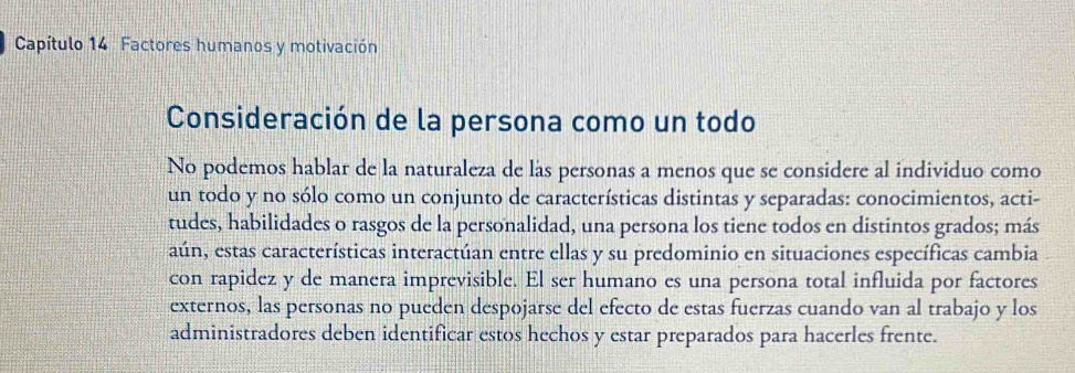 Capítulo 14 Factores humanos y motivación 
Consideración de la persona como un todo 
No podemos hablar de la naturaleza de las personas a menos que se considere al individuo como 
un todo y no sólo como un conjunto de características distintas y separadas: conocimientos, acti- 
tudes, habilidades o rasgos de la personalidad, una persona los tiene todos en distintos grados; más 
aún, estas características interactúan entre ellas y su predominio en situaciones específicas cambia 
con rapidez y de manera imprevisible. El ser humano es una persona total influida por factores 
externos, las personas no pueden despojarse del efecto de estas fuerzas cuando van al trabajo y los 
administradores deben identificar estos hechos y estar preparados para hacerles frente.