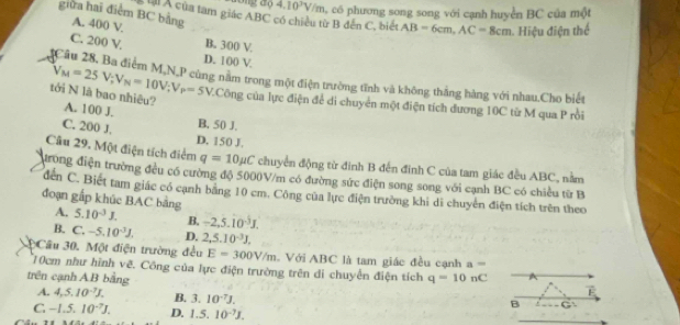 4.10^3V/m 0, có phương song song với cạnh huyển BC của một
giữa hai điểm BC bằng A. 400 V
Lài Á của tam giác ABC có chiều từ B đến C, biể AB=6cm,AC=8cm Hiệu điện thể
B. 300 V.
C. 200 V. D. 100 V
Cầu 28, Ba điểm M,N,P cùng năm trong một điện trường tĩnh và không thắng hàng với nhau.Cho biết
V_M=25V_/ V_N=10V;V_P=5V :Công của lực điện để di chuyển một điện tích dương 10C từ M qua P rồi
tới N là bao nhiêu? A. 100 J.
B. 50 J.
C. 200 J. D. 150 J.
Câu 29. Một điện tích điểm q=10mu C chuyển động từ đinh B đến đinh C của tam giác đều ABC, nằm
dưong điện trường đều có cường độ 5000V/m có đường sức điện song song với cạnh BC có chiều từ B
đến C. Biết tam giác có cạnh bằng 10 cm. Công của lực điện trường khi di chuyển điện tích trên theo
đoạn gấp khúc BAC bảng
A. 5.10^(-3)J. B, -2,5.10^(-3)J,
B. C.-5.10^(-3)J. D. 2,5.10^(-3)J,
Câu 30. Một điện trường đều E=300V/m Với ABC là tam giác đều cạnh a=
10cm như hình vẽ. Công của lực điện trường trên di chuyển điện tích
trên cạnh AB bằng q=10nC
A. 4,5.10^(-7)J. B. 3.10^(-7)J.
F
B
C -1.5.10^(-7)J. D. 1.5.10^(-7)J.