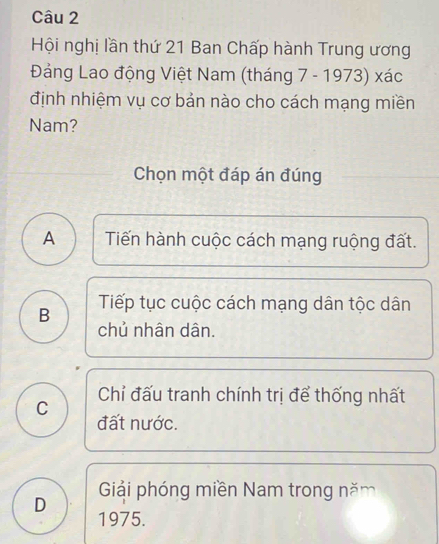 Hội nghị lần thứ 21 Ban Chấp hành Trung ương
Đảng Lao động Việt Nam (tháng 7 - 1973) xác
định nhiệm vụ cơ bản nào cho cách mạng miền
Nam?
Chọn một đáp án đúng
A Tiến hành cuộc cách mạng ruộng đất.
B Tiếp tục cuộc cách mạng dân tộc dân
chủ nhân dân.
Chỉ đấu tranh chính trị để thống nhất
C đất nước.
Giải phóng miền Nam trong năm
D
1975.