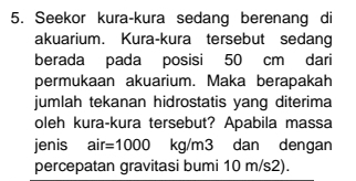 Seekor kura-kura sedang berenang di 
akuarium. Kura-kura tersebut sedang 
berada pada posisi 50 cm dari 
permukaan akuarium. Maka berapakah 
jumlah tekanan hidrostatis yang diterima 
oleh kura-kura tersebut? Apabila massa 
jenis air=1000 kg/m3 dan dengan 
percepatan gravitasi bumi 10 m/s2).