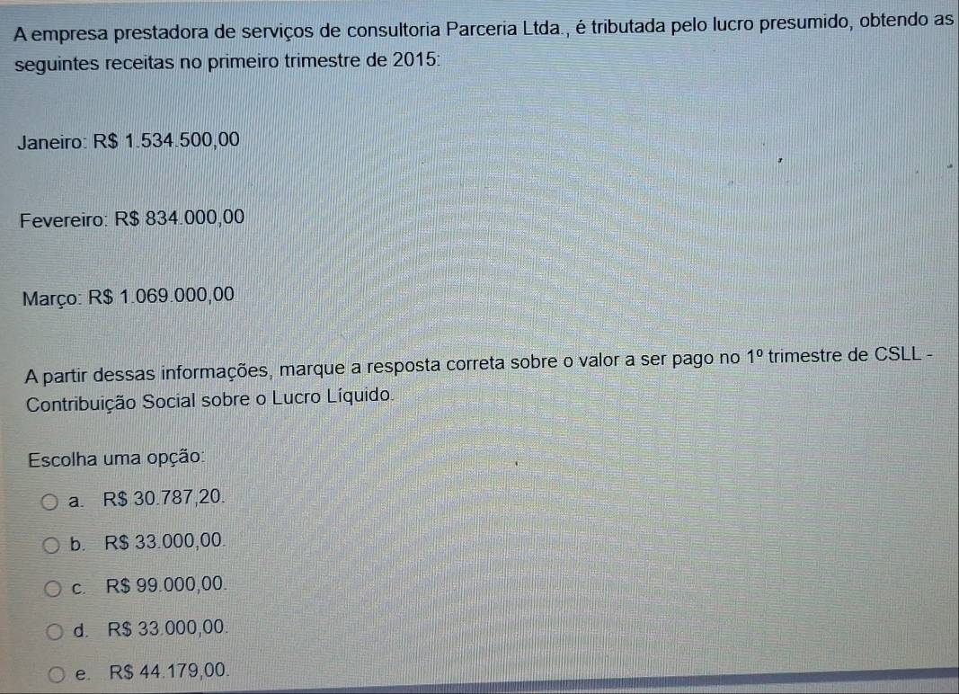 A empresa prestadora de serviços de consultoria Parceria Ltda., é tributada pelo lucro presumido, obtendo as
seguintes receitas no primeiro trimestre de 2015:
Janeiro: R$ 1.534.500,00
Fevereiro: R$ 834.000,00
Março: R$ 1.069.000,00
A partir dessas informações, marque a resposta correta sobre o valor a ser pago no 1° trimestre de CSLL -
Contribuição Social sobre o Lucro Líquido.
Escolha uma opção:
a. R$ 30.787,20.
b. R$ 33.000,00.
c. R$ 99.000,00.
d. R$ 33.000,00.
e. R$ 44.179,00.