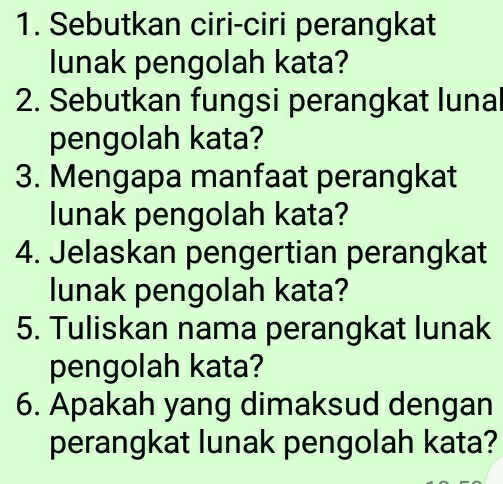 Sebutkan ciri-ciri perangkat 
lunak pengolah kata? 
2. Sebutkan fungsi perangkat lunal 
pengolah kata? 
3. Mengapa manfaat perangkat 
lunak pengolah kata? 
4. Jelaskan pengertian perangkat 
lunak pengolah kata? 
5. Tuliskan nama perangkat lunak 
pengolah kata? 
6. Apakah yang dimaksud dengan 
perangkat lunak pengolah kata?