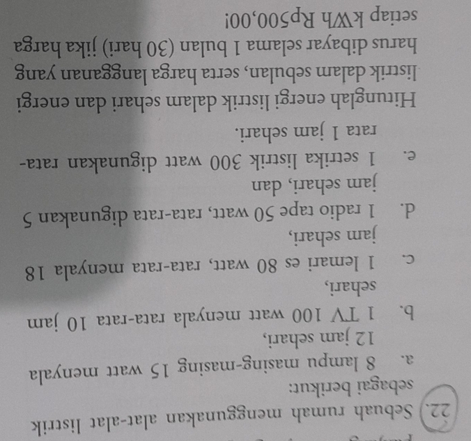 22.) Sebuah rumah menggunakan alat-alat listrik 
sebagai berikut: 
a. 8 lampu masing-masing 15 watt menyala
12 jam sehari, 
b. 1 TV 100 watt menyala rata-rata 10 jam
sehari, 
c. 1 lemari es 80 watt, rata-rata menyala 18
jam sehari, 
d. 1 radio tape 50 watt, rata-rata digunakan 5
jam sehari, dan 
e. 1 setrika listrik 300 watt digunakan rata- 
rata 1 jam sehari. 
Hitunglah energi listrik dalam sehari dan energi 
listrik dalam sebulan, serta harga langganan yang 
harus dibayar selama 1 bulan (30 hari) jika harga 
setiap kWh Rp500,00!