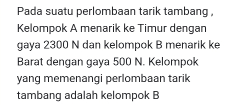 Pada suatu perlombaan tarik tambang , 
Kelompok A menarik ke Timur dengan 
gaya 2300 N dan kelompok B menarik ke 
Barat dengan gaya 500 N. Kelompok 
yang memenangi perlombaan tarik 
tambang adalah kelompok B