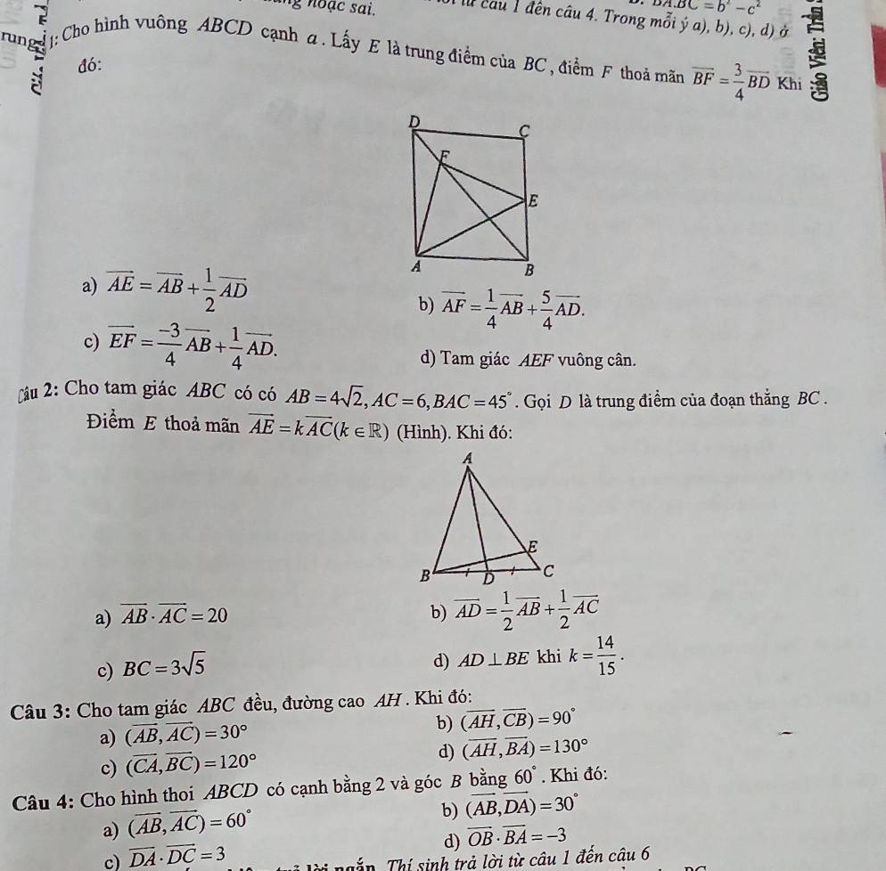 DA.BC=b^2-c^2
ing noạc sai. T lừ câu 1 đên câu 4. Trong mỗi ý a), b), c), d) ở 
run  1: Cho hình vuông ABCD cạnh a. Lấy E là trung điểm của BC , điểm F thoả mãn overline BF= 3/4 overline BD
: đó:
Khi
a) vector AE=vector AB+ 1/2 vector AD
b) overline AF= 1/4 overline AB+ 5/4 overline AD.
c) vector EF= (-3)/4 vector AB+ 1/4 vector AD.
d) Tam giác AEF vuông cân.
âu 2: Cho tam giác ABC có có AB=4sqrt(2),AC=6,BAC=45°. Gọi D là trung điểm của đoạn thắng BC .
Điểm E thoả mãn vector AE=kvector AC(k∈ R) (Hình). Khi đó:
a) vector AB· vector AC=20 b) overline AD= 1/2 overline AB+ 1/2 overline AC
c) BC=3sqrt(5)
d) AD⊥ BE khi k= 14/15 .
Câu 3: Cho tam giác ABC đều, đường cao AH . Khi đó:
a) (vector AB,vector AC)=30°
b) (overline AH,overline CB)=90°
c) (vector CA,vector BC)=120°
d) (overline AH,overline BA)=130°
Câu 4: Cho hình thoi ABCD có cạnh bằng 2 và góc B bằng 60°. Khi đó:
a) (vector AB,vector AC)=60°
b) (vector AB,vector DA)=30°
d) vector OB· vector BA=-3
c) overline DA· overline DC=3
T ắ n Thí sinh trả lời từ câu 1 đến câu 6