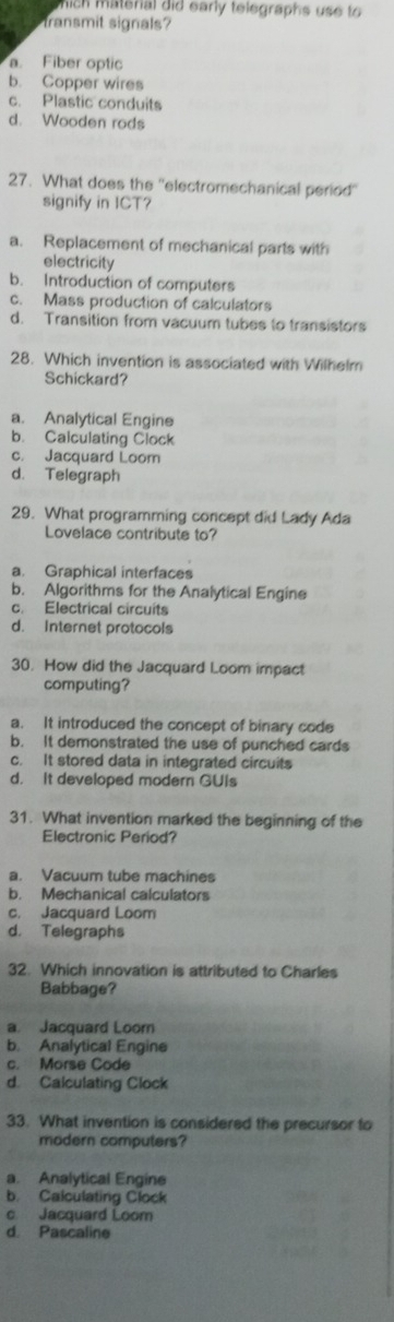 ich material did early telegraphs use to
transmit signals
a. Fiber optic
b. Copper wires
c. Plastic conduits
d. Wooden rods
27. What does the ''electromechanical period''
signify in ICT?
a. Replacement of mechanical parts with
electricity
b. Introduction of computers
c. Mass production of calculators
d. Transition from vacuum tubes to transistors
28. Which invention is associated with Wilhelm
Schickard?
a. Analytical Engine
b. Calculating Clock
c. Jacquard Loom
d. Telegraph
29. What programming concept did Lady Ada
Lovelace contribute to?
a. Graphical interfaces
b. Algorithms for the Analytical Engine
c. Electrical circuits
d. Internet protocols
30. How did the Jacquard Loom impact
computing?
a. It introduced the concept of binary code
b. It demonstrated the use of punched cards
c. It stored data in integrated circuits
d. It developed modern GUis
31. What invention marked the beginning of the
Electronic Period?
a. Vacuum tube machines
b. Mechanical calculators
c. Jacquard Loom
d. Telegraphs
32. Which innovation is attributed to Charles
Babbage?
a Jacquard Loor
b. Analytical Engine
c. Morse Code
d. Calculating Clock
33. What invention is considered the precursor to
modern computers?
a. Analytical Engine
b. Calculating Clock
c Jacquard Loom
d. Pascaline