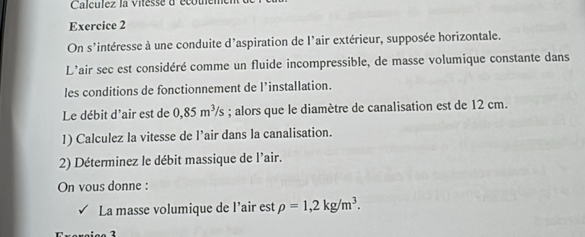 Calculez la Vitesse à'écouem 
Exercice 2 
On s'intéresse à une conduite d'aspiration de l'air extérieur, supposée horizontale. 
L’air sec est considéré comme un fluide incompressible, de masse volumique constante dans 
les conditions de fonctionnement de l’installation. 
Le débit d'air est de 0,85m^3/s; alors que le diamètre de canalisation est de 12 cm. 
1) Calculez la vitesse de l’air dans la canalisation. 
2) Déterminez le débit massique de l’air. 
On vous donne : 
La masse volumique de l’air est rho =1,2kg/m^3.