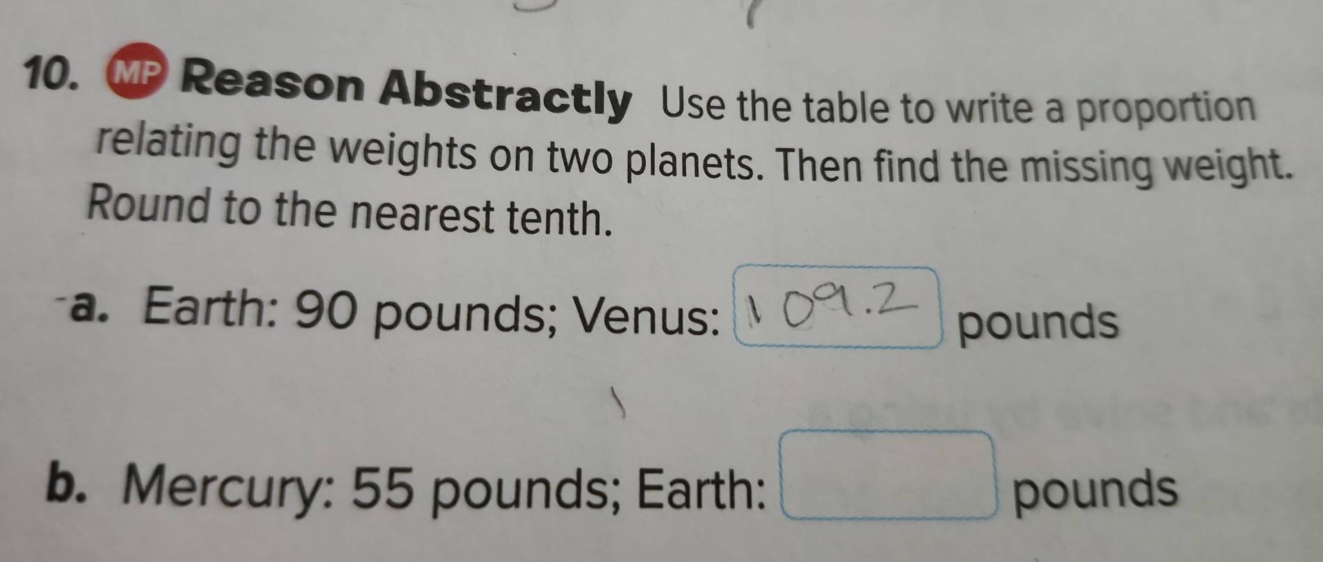 MI Reason Abstractly Use the table to write a proportion 
relating the weights on two planets. Then find the missing weight. 
Round to the nearest tenth. 
a. Earth: 90 pounds; Venus:
pounds
b. Mercury: 55 pounds; Earth: pounds