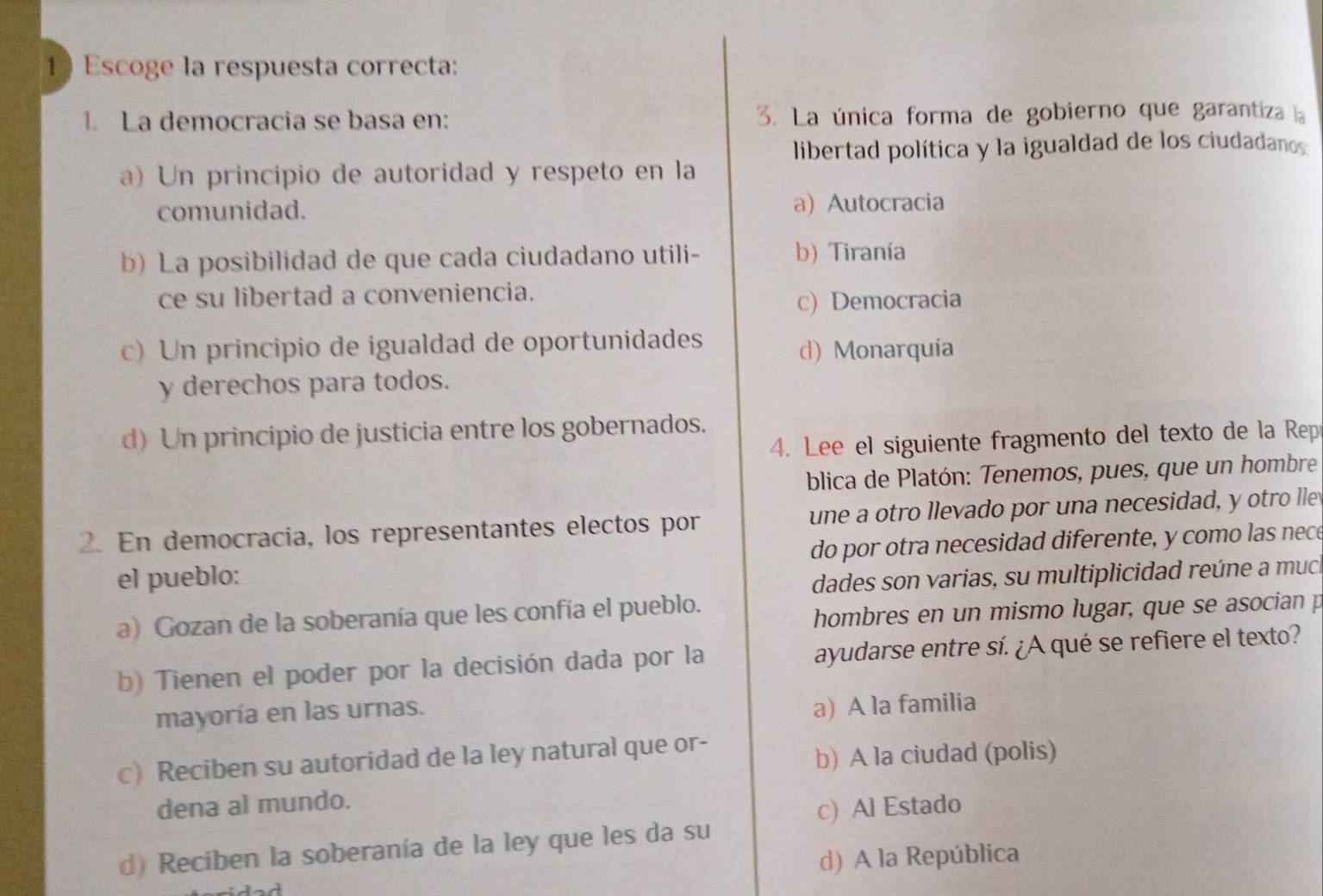 Escoge la respuesta correcta:
1. La democracia se basa en: 3. La única forma de gobierno que garantiza a
libertad política y la igualdad de los ciudadanos:
a) Un principio de autoridad y respeto en la
comunidad. a) Autocracia
b) La posibilidad de que cada ciudadano utili- b) Tiranía
ce su libertad a conveniencia.
c) Democracia
c) Un principio de igualdad de oportunidades
d) Monarquía
y derechos para todos.
d)Un principio de justicia entre los gobernados.
4. Lee el siguiente fragmento del texto de la Rep
blica de Platón: Tenemos, pues, que un hombre
2. En democracia, los representantes electos por une a otro llevado por una necesidad, y otro lle
el pueblo: do por otra necesidad diferente, y como las nece
dades son varias, su multiplicidad reúne a much
a) Gozan de la soberanía que les confía el pueblo.
hombres en un mismo lugar, que se asocian p
b) Tienen el poder por la decisión dada por la ayudarse entre sí. ¿A qué se refiere el texto?
mayoría en las urnas.
a) A la familia
c) Reciben su autoridad de la ley natural que or-
b) A la ciudad (polis)
dena al mundo.
c) Al Estado
d) Reciben la soberanía de la ley que les da su
d) A la República