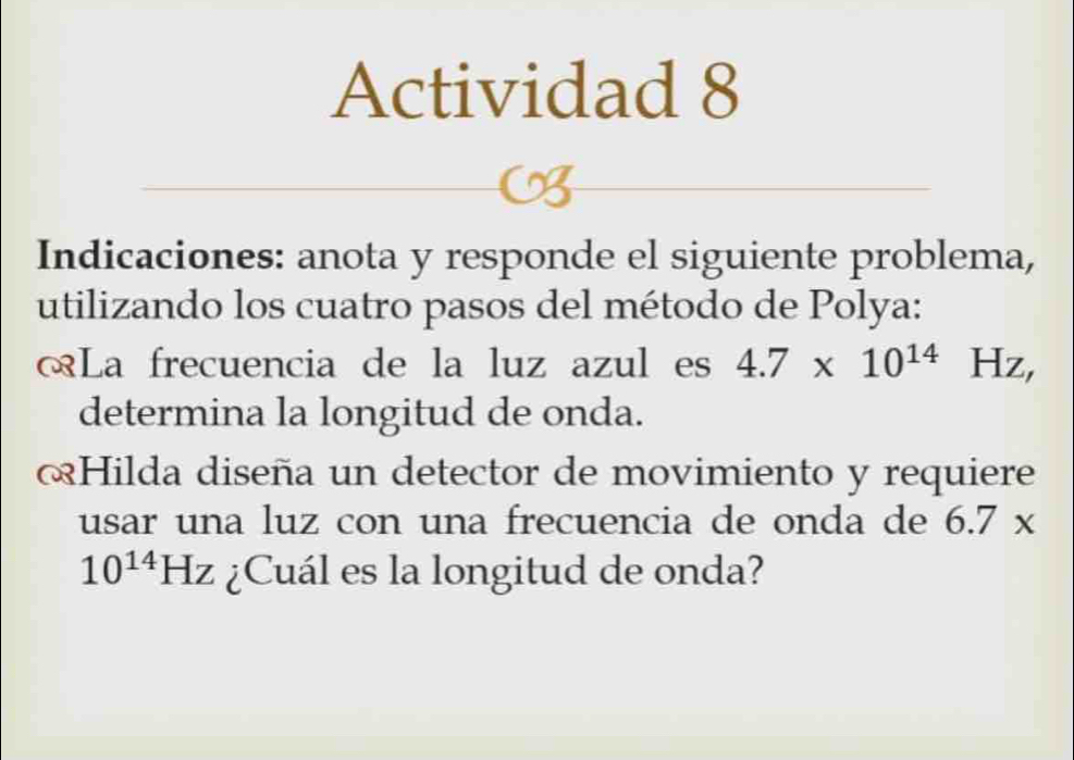 Actividad 8 
Indicaciones: anota y responde el siguiente problema, 
utilizando los cuatro pasos del método de Polya: 
œLa frecuencia de la luz azul es 4.7* 10^(14) Hz, 
determina la longitud de onda. 
Hilda diseña un detector de movimiento y requiere 
usar una luz con una frecuencia de onda de 6.7*
10^(14)Hz ¿Cuál es la longitud de onda?