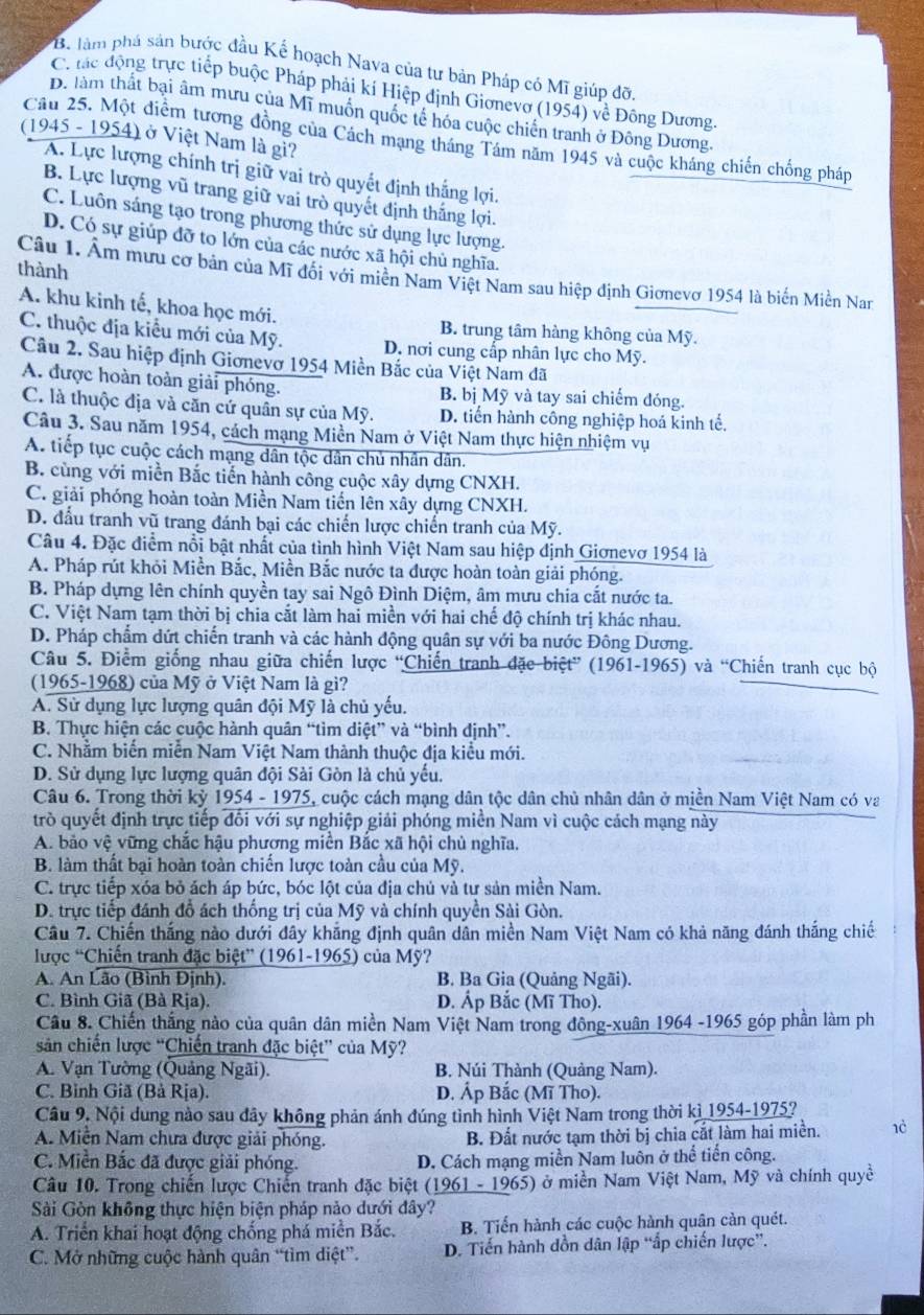 *B. làm phá sản bước đầu Kế hoạch Nava của tư bản Pháp có Mĩ giúp đỡi
C. tác động trực tiếp buộc Pháp phải kí Hiệp định Gionevo 195° 4) về Đông Dương.
D. làm thất bại âm mưu của Mĩ muốn quốc tế hóa cuộc chiến tranh ở Đông Dương.
(1945 - 1954) ở Việt Nam là gi?
Cầu 25. Một điễm tương đồng của Cách mạng tháng Tâm năm 1945 và cuộc kháng chiến chống pháp
A. Lực lượng chính trị giữ vai trò quyết định thắng lợi.
B. Lực lượng vũ trang giữ vai trò quyết định thắng lợi.
C. Luôn sáng tạo trong phương thức sử dụng lực lượng.
D. Có sự giúp đỡ to lớn của các nước xã hội chủ nghĩa.
thành
Câu 1. Âm mưu cơ bản của Mĩ đối với miền Nam Việt Nam sau hiệp định Giơnevơ 1954 là biến Miền Nar
A. khu kinh tế, khoa học mới.
B. trung tâm hàng không của Mỹ.
C. thuộc địa kiểu mới của Mỹ. D. nơi cung cấp nhân lực cho Mỹ.
Câu 2. Sau hiệp định Giơnevơ 1954 Miền Bắc của Việt Nam đã
A. được hoàn toàn giải phóng. B. bị Mỹ và tay sai chiếm đóng.
C. là thuộc địa và căn cứ quân sự của Mỹ. D. tiến hành công nghiệp hoá kinh tế.
Câu 3. Sau năm 1954, cách mạng Miền Nam ở Việt Nam thực hiện nhiệm vụ
A. tiếp tục cuộc cách mạng dân tộc dân chủ nhân dân.
B. cùng với miền Bắc tiến hành công cuộc xây dựng CNXH.
C. giải phóng hoàn toàn Miền Nam tiền lên xây dựng CNXH.
D. đấu tranh vũ trang đánh bại các chiến lược chiến tranh của Mỹ.
Câu 4. Đặc điểm nổi bật nhất của tình hình Việt Nam sau hiệp định Giơnevơ 1954 là
A. Pháp rút khỏi Miền Bắc, Miền Bắc nước ta được hoàn toàn giải phóng.
B. Pháp dựng lên chính quyền tay sai Ngô Đình Diệm, âm mưu chia cắt nước ta.
C. Việt Nam tạm thời bị chia cắt làm hai miền với hai chế độ chính trị khác nhau.
D. Pháp chẩm dứt chiến tranh và các hành động quân sự với ba nước Đông Dương.
Câu 5. Điểm giống nhau giữa chiến lược 'Chiến tranh đặc biệt” (1961-1965) và “Chiến tranh cục bộ
(1965-1968) của Mỹ ở Việt Nam là gì?
A. Sử dụng lực lượng quân đội Mỹ là chủ yếu.
B. Thực hiện các cuộc hành quân “tìm diệt” và “bình định”.
C. Nhằm biến miễn Nam Việt Nam thành thuộc địa kiểu mới.
D. Sử dụng lực lượng quân đội Sài Gòn là chủ yếu.
Câu 6. Trong thời kỳ 1954 - 1975, cuộc cách mạng dân tộc dân chủ nhân dân ở miền Nam Việt Nam có va
trò quyết định trực tiếp đối với sự nghiệp giải phóng miền Nam vì cuộc cách mạng này
A. bảo vệ vững chắc hậu phương miền Bắc xã hội chủ nghĩa.
B. làm thất bại hoàn toàn chiến lược toàn cầu của Mỹ.
C. trực tiếp xóa bỏ ách áp bức, bóc lột của địa chủ và tư sản miền Nam.
D. trực tiếp đánh đổ ách thống trị của Mỹ và chính quyền Sài Gòn.
Cầu 7. Chiến thắng nào dưới đây khẳng định quân dân miền Nam Việt Nam có khả năng đánh thắng chiế
lược “Chiến tranh đặc biệt” (1961-1965) của Mỹ?
A. An Lão (Bình Định). B. Ba Gia (Quảng Ngãi).
C. Bình Giã (Bà Rịa). D. Áp Bắc (Mĩ Tho).
Cầu 8. Chiến thắng nào của quân dân miền Nam Việt Nam trong đông-xuân 1964 -1965 góp phần làm ph
sản chiến lược “Chiến tranh đặc biệt” của Mỹ?
A. Vạn Tường (Quảng Ngãi). B. Núi Thành (Quảng Nam).
C. Bỉnh Giã (Bả Rịa). D. Áp Bắc (Mĩ Tho).
Câu 9. Nội dung nào sau đây không phản ánh đúng tình hình Việt Nam trong thời kì 1954-1975?
A. Miễn Nam chưa được giải phóng. B. Đất nước tạm thời bị chia cắt làm hai miền. 1è
C. Miền Bắc đã được giải phóng. D. Cách mạng miền Nam luôn ở thể tiến công.
Câu 10. Trong chiến lược Chiến tranh đặc biệt (1961 - 1965) ở miền Nam Việt Nam, Mỹ và chính quyề
Sài Gòn không thực hiện biện pháp nảo dưới đây?
A. Triển khai hoạt động chống phá miền Bắc. B. Tiến hành các cuộc hành quân cản quét.
C. Mở những cuộc hành quân “tìm diệt”. D. Tiến hành dồn dân lập “ấp chiến lược”.