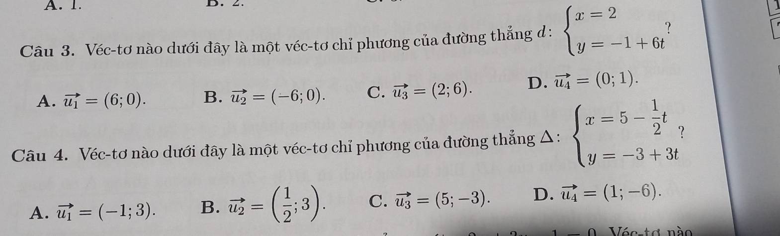 A. 1. D. Z.
Câu 3. Véc-tơ nào dưới đây là một véc-tơ chỉ phương của đường thẳng d : beginarrayl x=2 y=-1+6tendarray.
A. vector u_1=(6;0). vector u_2=(-6;0). C. vector u_3=(2;6).
D. vector u_4=(0;1). 
B.
Câu 4. Véc-tơ nào dưới đây là một véc-tơ chỉ phương của đường thẳng Δ: beginarrayl x=5- 1/2 t, y=-3+3tendarray.
A. vector u_1=(-1;3). B. vector u_2=( 1/2 ;3). C. vector u_3=(5;-3). D. vector u_4=(1;-6). 
1/ t ơ nào