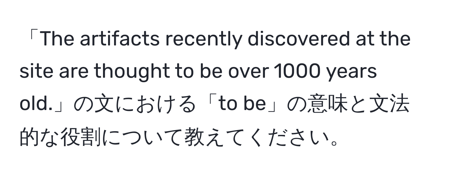 「The artifacts recently discovered at the site are thought to be over 1000 years old.」の文における「to be」の意味と文法的な役割について教えてください。