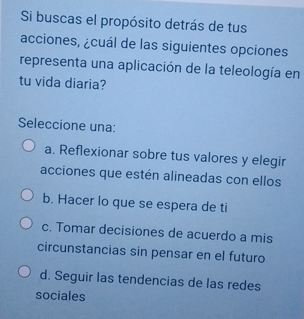 Si buscas el propósito detrás de tus
acciones, ¿cuál de las siguientes opciones
representa una aplicación de la teleología en
tu vida diaria?
Seleccione una:
a. Reflexionar sobre tus valores y elegir
acciones que estén alineadas con ellos
b. Hacer lo que se espera de ti
c. Tomar decisiones de acuerdo a mis
circunstancias sin pensar en el futuro
d. Seguir las tendencias de las redes
sociales