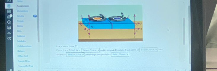 Hud 
Assignmeets 
Dvecunions 
Getstors 
Pesols 
Pans 
Elm 
Swllatus 
Modules 
Collubocations Line p lies in plane N. 
Badees Points A and D.both lie on Select Choice and in plane N. Postulate: If two points lie Select Choice v , then 
Office 345 the entre Select Choice y containing those points lies Select Choice v 
Goosle Drive 
ConnectEd Trial