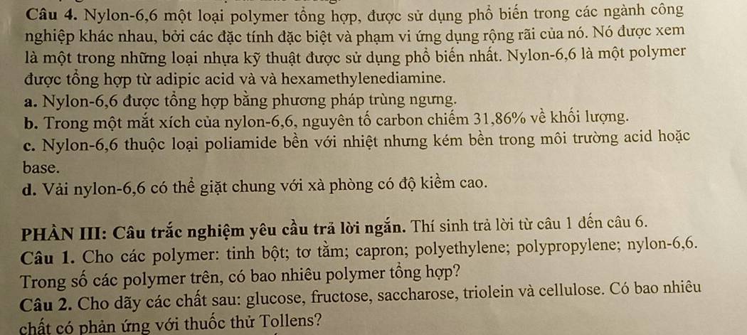 Nylon -6, 6 một loại polymer tổng hợp, được sử dụng phổ biến trong các ngành công
nghiệp khác nhau, bởi các đặc tính đặc biệt và phạm vi ứng dụng rộng rãi của nó. Nó được xem
là một trong những loại nhựa kỹ thuật được sử dụng phổ biến nhất. Nylon- 6, 6 là một polymer
được tổng hợp từ adipic acid và và hexamethylenediamine.
a. Nylon -6, 6 được tổng hợp bằng phương pháp trùng ngưng.
b. Trong một mắt xích của nylon -6,6, nguyên tố carbon chiếm 31, 86% về khối lượng.
c. Nylon -6, 6 thuộc loại poliamide bền với nhiệt nhưng kém bền trong môi trường acid hoặc
base.
d. Vải nylon- 6,6 có thể giặt chung với xà phòng có độ kiểm cao.
PHÀN III: Câu trắc nghiệm yêu cầu trả lời ngắn. Thí sinh trả lời từ câu 1 đến câu 6.
Câu 1. Cho các polymer: tinh bột; tơ tằm; capron; polyethylene; polypropylene; nylon- 6, 6.
Trong số các polymer trên, có bao nhiêu polymer tổng hợp?
Câu 2. Cho dãy các chất sau: glucose, fructose, saccharose, triolein và cellulose. Có bao nhiêu
chất có phản ứng với thuốc thử Tollens?