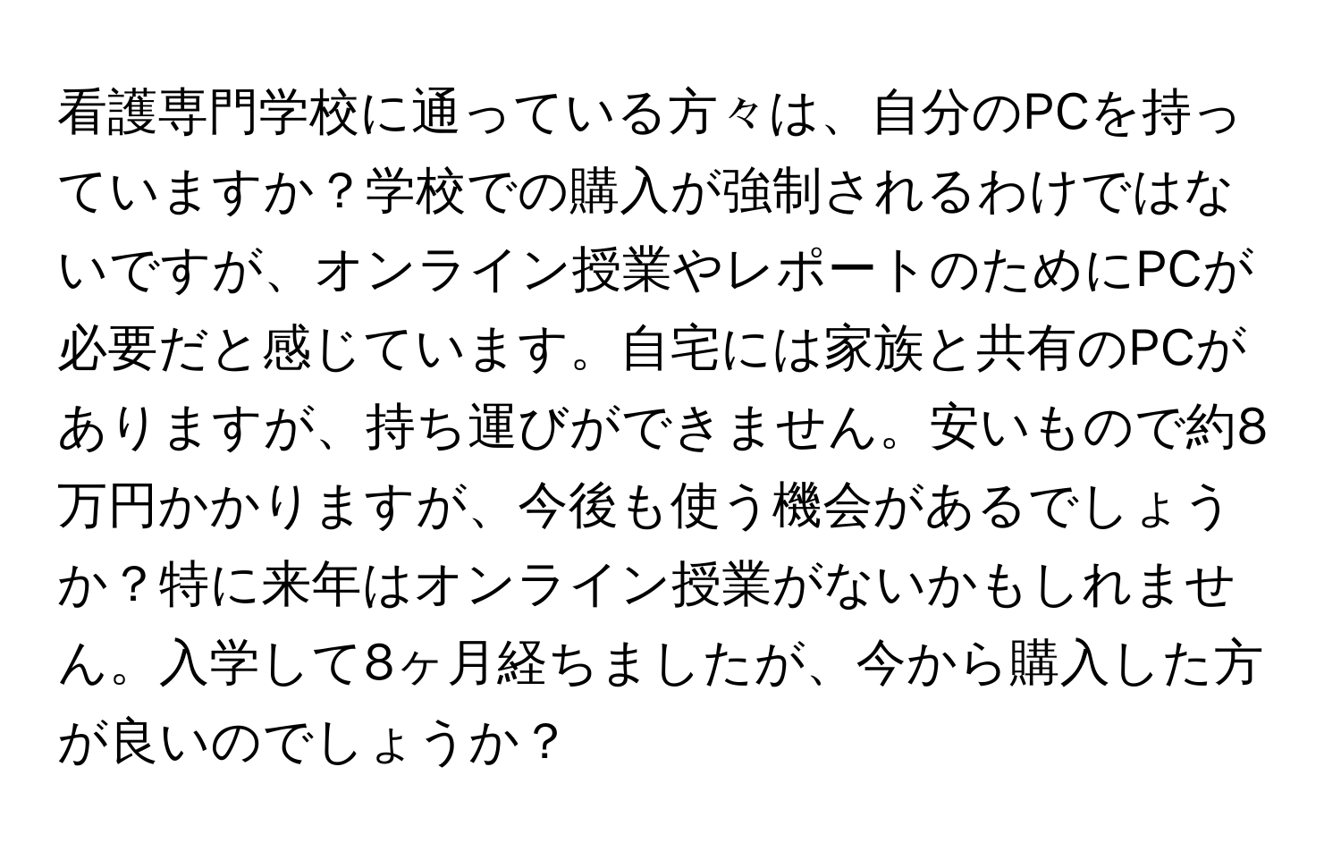 看護専門学校に通っている方々は、自分のPCを持っていますか？学校での購入が強制されるわけではないですが、オンライン授業やレポートのためにPCが必要だと感じています。自宅には家族と共有のPCがありますが、持ち運びができません。安いもので約8万円かかりますが、今後も使う機会があるでしょうか？特に来年はオンライン授業がないかもしれません。入学して8ヶ月経ちましたが、今から購入した方が良いのでしょうか？