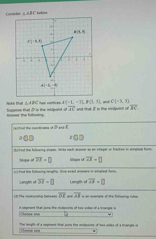 Consider △ ABC below.
Note that △ ABC has vertices A(-1,-5),B(5,5) , and C(-3,3).
Suppose that D is the midpoint of overline AC and that E is the midpoint of overline BC.
Answer the following.
(a)Find the coordinates of D and E.
E(□ ,□
(b)Find the following slopes. Write each answer as an integer or fraction in simplest form.
Slope of overline DE=□ Slope of overline AB=□
(c) Find the following lengths. Give exact answers in simplest form.
Length of overline DE=□ Length of overline AB=□
(d)The relationship between overline DE and overline AB is an example of the following rules.
A segment that joins the midpoints of two sides of a triangle is
Choose one
The length of a segment that joins the midpoints of two sides of a triangle is
Choose one