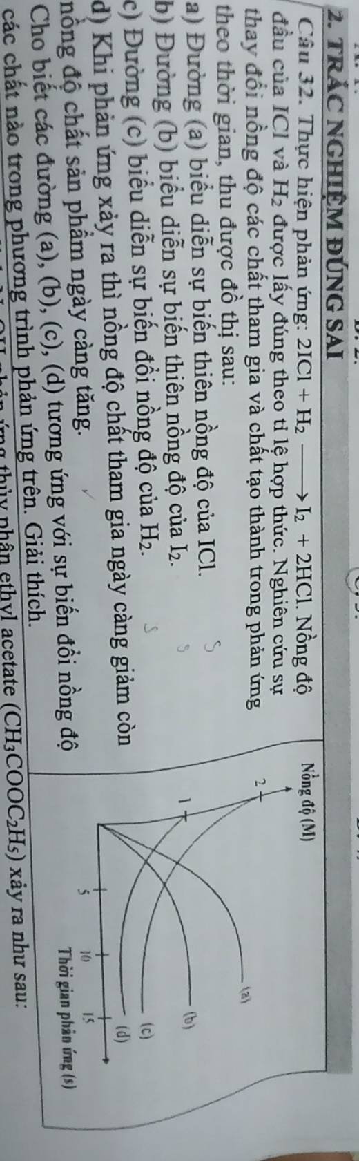 TRÁC NGHIỆM ĐÚNG SAI
Câu 32. Thực hiện phản ứng: 2ICl+H_2to I_2+2HCl.. Nồng độ 
đầu của ICl và H_2 được lấy đúng theo tỉ lệ hợp thức. Nghiên cứu sự
thay đổi nồng độ các chất tham gia và chất tạo thành trong phản ứng
theo thời gian, thu được đồ thị sau:
a) Đường (a) biểu diễn sự biến thiên nồng độ của ICl.
b) Đường (b) biểu diễn sự biến thiên nồng độ của I_2
c) Đường (c) biểu diễn sự biến đồi nồng độ của H_2.
d) Khi phản ứng xảy ra thì nồng độ chất tham gia ngày càng giảm còn
nồng độ chất sản phầm ngày càng tăng.
Cho biết các đường (a), (b), (c), (d) tương ứng với sự biến đồi nồng độ
các chất nào trong phương trình phản ứng trên. Giải thích.
* th ủ  y phân ethvl acetate (CH_3COOC_2H_5) xảy ra như sau: