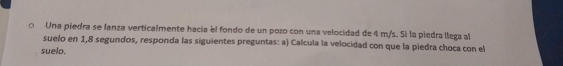 Una piedra se lanza verticalmente hacia él fondo de un pozo con una velocidad de 4 m/s. Si la piedra llega al 
suelo en 1, 8 segundos, responda las siguientes preguntas: a) Calcula la velocidad con que la piedra choca con el 
suelo.