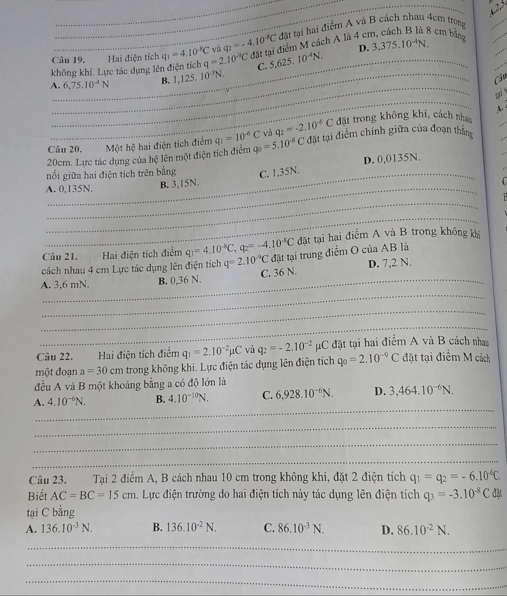 4.2,5
Câu 19. Hai điện tích q_1=4.10^(-8)C và q_2=-4.10^(-8)C đặt tại hai điểm A và B cách nhau 4cm trong
không khí. Lực tác dụng lên điện tích q=2.10^(-9)C _ đặt tại điểm M cách A là 4 cr
8 cm bằng
C. 5,625. 10^(-4)N. D. 3,375.10^(-4)N.
_
_
A._ 6,75.10^(-4)N B. 1,125.10^(-3)N.
Câu
_
tại 
A. 
Câu 20. _ Một hệ hai điện tích điểm q_1=10^(-6)C và q_2=-2.10^(-6)C đặt trong không khí, cách nhau
20cm. Lực tác dụng của hệ lên một điện tích điểm q_0=5.10^(-8)C đặt tại điểm chính giữa của đoạn thắng
D. 0,0135N.
nối giữa hai điện tích trên bằng C. 1,35N.
A. 0,135N.
B. 3,15N.
_
_
Câu 21. Hai điện tích điểm q_1=4.10^(-8)C,q_2=-4.10^(-8)C đặt tại hai điểm A và B trong không khi
cách nhau 4 cm Lực tác dụng lên điện tích q=2.10^(-9)C đặt tại trung điểm O của AB là
D. 7,2 N.
_
A. 3,6 mN. B. 0,36 N. C. 36 N.
_
_
Câu 22. Hai điện tích điểm q_1=2.10^(-2)mu C và q_2=-2.10^(-2)mu C 2 đặt tại hai điểm A và B cách nhau
một đoạn a=30cm trong không khí. Lực điện tác dụng lên điện tích q_0=2.10^(-9)C đặt tại điểm M cách
đều A và B một khoảng bằng a có độ lớn là
_
A. 4.10^(-6)N.
B. 4.10^(-10)N. C. 6,928.10^(-6)N. D. 3,464.10^(-6)N.
_
_
_
Câu 23. Tại 2 điểm A, B cách nhau 10 cm trong không khí, đặt 2 điện tích q_1=q_2=-6.10^(-6)C.
Biết AC=BC=15cm. Lực điện trường do hai điện tích này tác dụng lên điện tích q_3=-3.10^(-8)C đặt
tại C bằng
A. 136.10^(-3)N. B. 136.10^(-2)N. C. 86.10^(-3)N. D. 86.10^(-2)N.
_
_
_