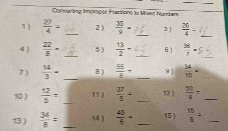 Converting Improper Fractions to Mixed Numbers 
1)  27/4 = _  35/9 = _3 )  26/4 = _ 
2) 
4)  22/8 = _5 )  13/2 = _6 )  36/7 = _ 
7 )  14/3 = _8 )  55/8 = _9 )  34/10 = _ 
10 )  12/5 = _11 )  37/5 = _12 )  50/9 = _ 
13)  34/8 = _14 )  45/6 = _15 )  15/6 = _