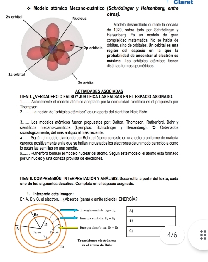 Claret
Modelo atómico Mecano-cuántico (Schrödinger y Heisenberg, entre
ros).
Modelo desarrollado durante la decada
e 1920, sobre todo por Schrödinger y
eisenberg. Es un modelo de gran
mplejidad matemática. No se habla de
bitas, sino de orbitales. Un orbital es una
gión del espacio en la que la
robabilidad de encontrar al electrón es
áxima. Los orbitales atómicos tienen
stintas formas geométricas.
ACTIVIDADES ASOCIADAS
ITEM I. ¿VERDADERO O FALSO? JUSTIFICA LAS FALSAS EN EL ESPACIO ASIGNADO.
1......... Actualmente el modelo atómico aceptado por la comunidad científica es el propuesto por
Thompson.
2........ La noción de “orbitales atómicos” es un aporte del científico Niels Bohr.
3.........Los modelos atómicos fueron propuestos por: Dalton, Thompson, Rutherford, Bohr y
científicos mecano-cuánticos (Ejemplos: Schrödinger y Heisenberg). ● Ordenados
cronológicamente, del más antiguo al más reciente.
4........ Según el modelo planteado por Bohr, el átomo consiste en una esfera uniforme de materia
cargada positivamente en la que se hallan incrustados los electrones de un modo parecido a como
lo están las semillas en una sandía.
5......... Rutherford formuló el modelo nuclear del átomo. Según este modelo, el átomo está formado
por un núcleo y una corteza provista de electrones.
ITEM II. COMPRENSIÓN, INTERPRETACIÓN Y ANÁLISIS. Desarrolla, a partir del texto, cada
uno de los siguientes desafíos. Completa en el espacio asignado.
1. Interpreta esta imagen:
En A, B y C, el electrón... ¿Absorbe (gana) o emite (pierde) ENERGÍA?
Energía emitida: E_3-E_1 A)
R_2
Energía emitida: E_2-E_1 B)
R_1
R_3 Energía absorbida E_2-E_1
C)
Protón Electión 4/6
E_1
Transiciones electrónicas
E_3
E_3 en el átomo de Böhr