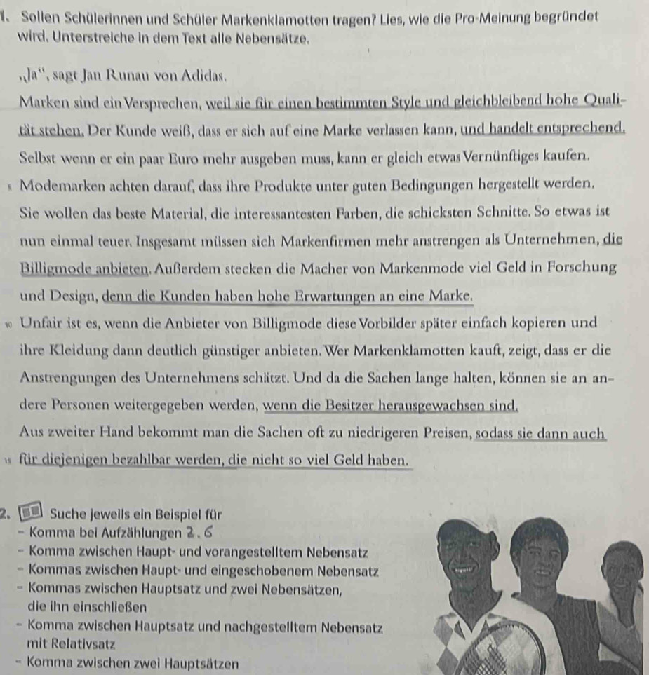 Sollen Schülerinnen und Schüler Markenklamotten tragen? Lies, wie die Pro-Meinung begründet
wird. Unterstreiche in dem Text alle Nebensätze.
,Ja'', sagt Jan Runau von Adidas.
Marken sind ein Versprechen, weil sie für einen bestimmten Style und gleichbleibend hohe Quali-
tät stehen. Der Kunde weiß, dass er sich auf eine Marke verlassen kann, und handelt entsprechend.
Selbst wenn er ein paar Euro mehr ausgeben muss, kann er gleich etwas Vernünftiges kaufen.
s Modemarken achten darauf, dass ihre Produkte unter guten Bedingungen hergestellt werden.
Sie wollen das beste Material, die interessantesten Farben, die schicksten Schnitte. So etwas ist
nun einmal teuer. Insgesamt müssen sich Markenfirmen mehr anstrengen als Unternehmen, die
Billigmode anbieten. Außerdem stecken die Macher von Markenmode viel Geld in Forschung
und Design, denn die Kunden haben hohe Erwartungen an eine Marke.
* Unfair ist es, wenn die Anbieter von Billigmode diese Vorbilder später einfach kopieren und
ihre Kleidung dann deutlich günstiger anbieten. Wer Markenklamotten kauft, zeigt, dass er die
Anstrengungen des Unternehmens schätzt. Und da die Sachen lange halten, können sie an an-
dere Personen weitergegeben werden, wenn die Besitzer herausgewachsen sind.
Aus zweiter Hand bekommt man die Sachen oft zu niedrigeren Preisen, sodass sie dann auch
für diejenigen bezahlbar werden, die nicht so viel Geld haben.
2. e Suche jeweils ein Beispiel für
- Komma bei Aufzählungen 2. 6
- Komma zwischen Haupt- und vorangestelltem Nebensatz
- Kommas zwischen Haupt- und eingeschobenem Nebensatz
- Kommas zwischen Hauptsatz und zwei Nebensätzen,
die ihn einschließen
- Komma zwischen Hauptsatz und nachgestelltem Nebensatz
mit Relativsatz
- Komma zwischen zwei Hauptsätzen