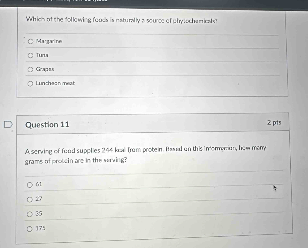 Which of the following foods is naturally a source of phytochemicals?
Margarine
Tuna
Grapes
Luncheon meat
Question 11 2 pts
A serving of food supplies 244 kcal from protein. Based on this information, how many
grams of protein are in the serving?
61
27
35
175