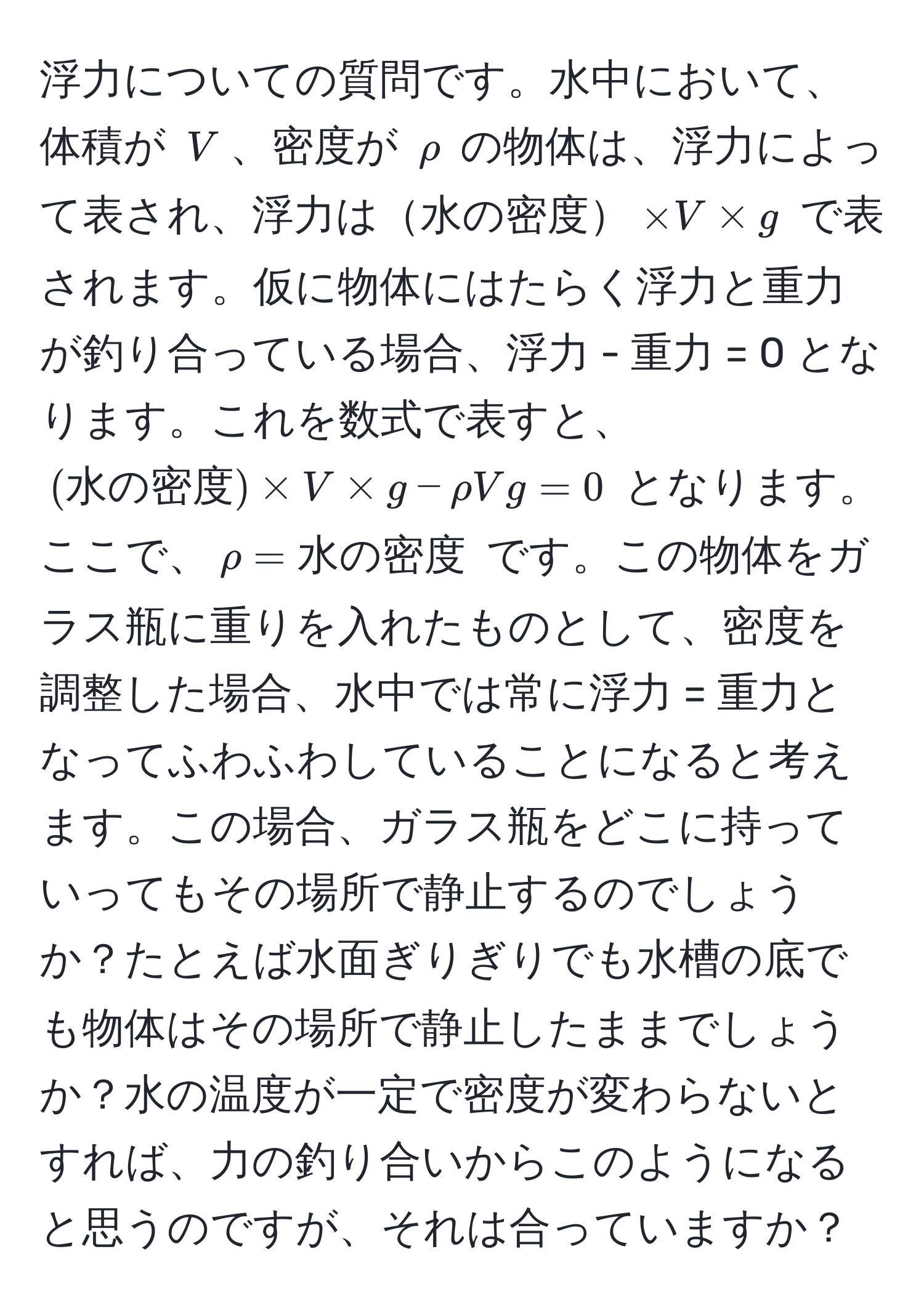 浮力についての質問です。水中において、体積が $V$、密度が $rho$ の物体は、浮力によって表され、浮力は水の密度$* V * g$ で表されます。仮に物体にはたらく浮力と重力が釣り合っている場合、浮力 - 重力 = 0 となります。これを数式で表すと、 $(水の密度) * V * g - rho V g = 0$ となります。ここで、$rho = 水の密度$ です。この物体をガラス瓶に重りを入れたものとして、密度を調整した場合、水中では常に浮力 = 重力となってふわふわしていることになると考えます。この場合、ガラス瓶をどこに持っていってもその場所で静止するのでしょうか？たとえば水面ぎりぎりでも水槽の底でも物体はその場所で静止したままでしょうか？水の温度が一定で密度が変わらないとすれば、力の釣り合いからこのようになると思うのですが、それは合っていますか？