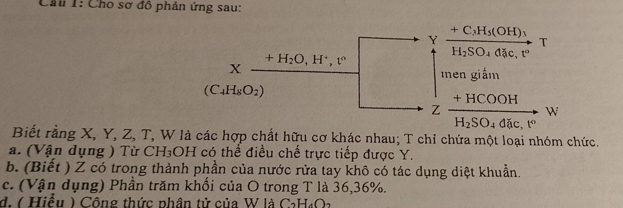 Cho sơ đô phản ứng sau:
+C_3H_5(OH)
T
H_2SO_4dac,t°
en giấm
+HCOOH
W
H_2SO_4dac,t°
Biết rằng X, Y, Z, T, W là các hợp chất hữu cơ khác nhau; T chỉ chứa một loại nhóm chức.
a. (Vận dụng ) Từ CH_3C DH có thể điều chế trực tiếp được Y.
b. (Biết ) Z có trong thành phần của nước rửa tay khô có tác dụng diệt khuẩn.
c. (Vận dụng) Phần trăm khối của O trong T là 36,36%.
d. ( Hiểu ) Công thức phân tử của W là C₂H₄O2