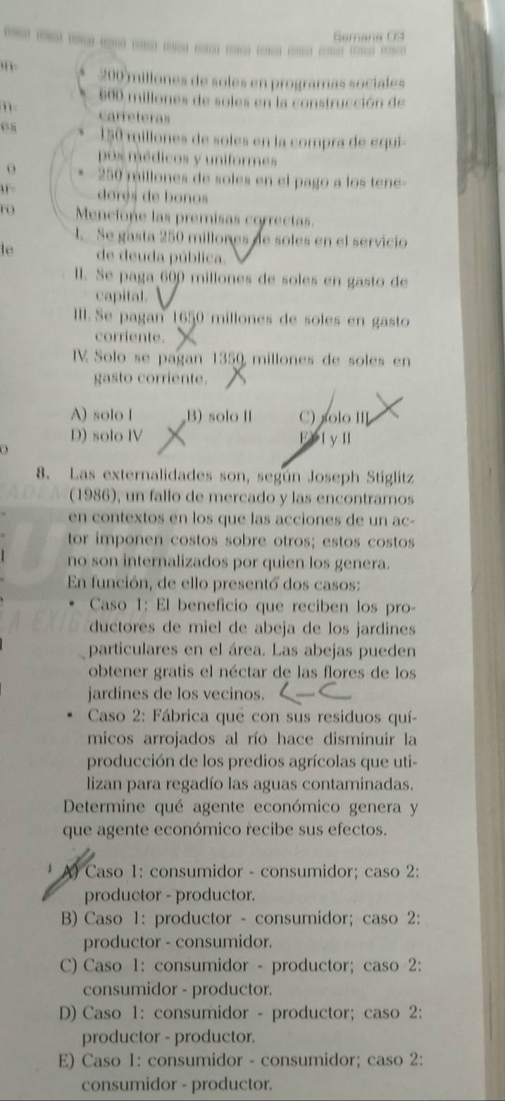 Semana 03
200 millones de soles en programas sociales
600 millones de soles en la construcción de
m-
carreteras
es
150 millones de soles en la compra de equi-
pos médicos y uniformes
o
250 millones de soles en el pago a los tene-
F= dores de bonos
rO Mencione las premisas correctas.
4. Se gasta 250 millones de soles en el servicio
le de deuda pública.
ll. Se paga 600 millones de soles en gasto de
capital.
IIII. Se pagan 1650 millones de soles en gasto
corriente.
V Solo se pagan 1359 millones de soles en
gasto corriente.
A) solo I B) solo I C) solo III
D) solo IV FV l y I
8. Las externalidades son, según Joseph Stiglitz
(1986), un fallo de mercado y las encontramos
en contextos en los que las acciones de un ac-
tor imponen costos sobre otros; estos costos
no son internalizados por quien los genera.
En función, de ello presentó dos casos:
Caso 1: El beneficio que reciben los pro-
ductores de miel de abeja de los jardines
particulares en el área. Las abejas pueden
obtener gratis el néctar de las flores de los
jardines de los vecinos.
Caso 2: Fábrica que con sus residuos quí-
micos arrojados al río hace disminuir la
producción de los predios agrícolas que uti-
lizan para regadío las aguas contaminadas.
Determine qué agente económico genera y
que agente económico recibe sus efectos.
A) Caso 1: consumidor - consumidor; caso 2:
productor - productor.
B) Caso 1: productor - consumidor; caso 2:
productor - consumidor.
C) Caso 1: consumidor - productor; caso 2:
consumidor - productor.
D) Caso 1: consumidor - productor; caso 2:
productor - productor.
E) Caso 1: consumidor - consumidor; caso 2:
consumidor - productor.